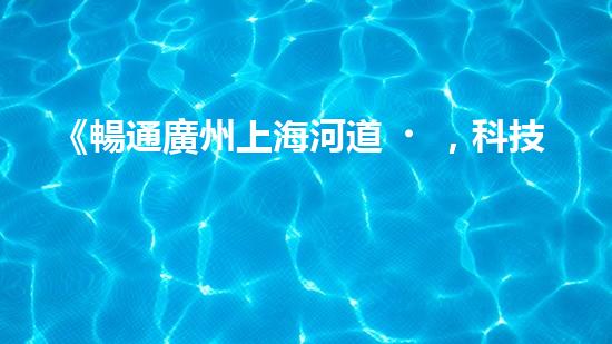 《暢通廣州上海河道，科技清淤助力城市發(fā)展》
